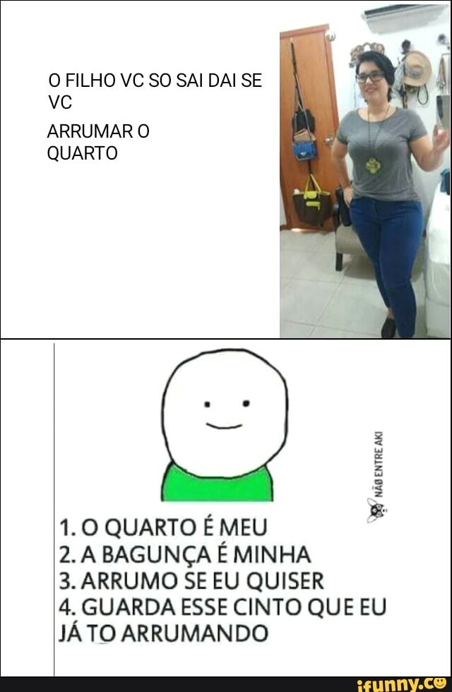 O FILHO VC SO SAI DAI SE
ARRUMAR O
QUARTO
ES
1.0 QUARTO É MEU
2. A BAGUNÇA É MINHA
3. ARRUMO SE EU QUISER
4. GUARDA ESSE CINTO QUE EU
JÁ TO ARRUMANDO
