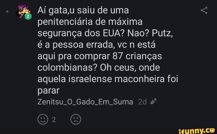 Aí gata,u saiu de uma penitenciária de máxima segurança dos EUA? Nao? Putz, é a pessoa errada, vc n está
aqui pra comprar 87 crianças colombianas? Oh ceus, onde aquela israelense maconheira foi parar
Zenitsu O. Gado. Em Suma