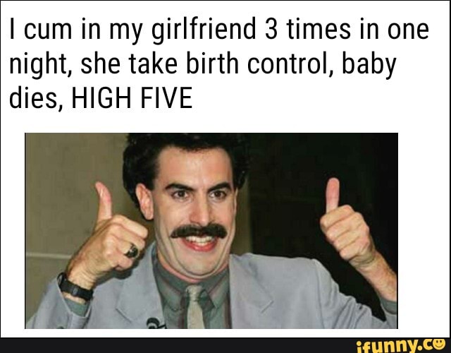 cum in my girlfriend 3 times in one night, she take birth control, baby dies, HIGH FIVE