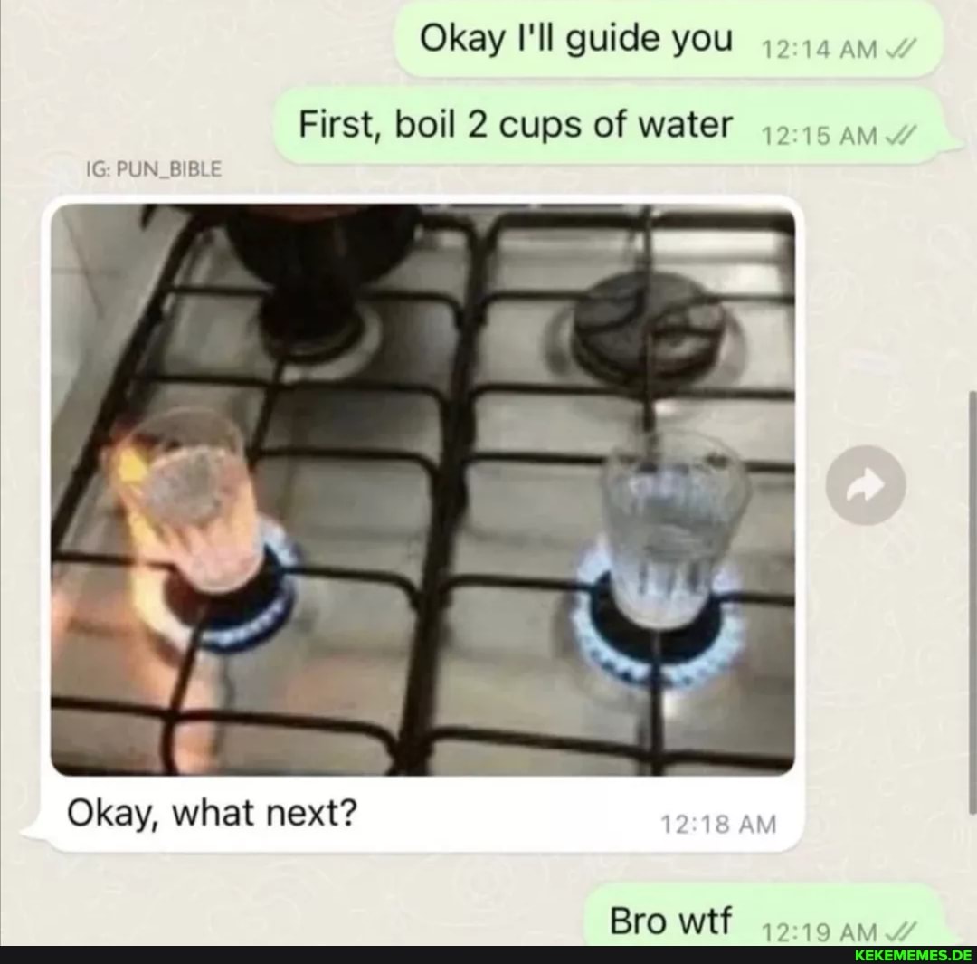 Okay I'll guide you ia ay First, boil 2 cups of water PUN Okay, what next? Bro w