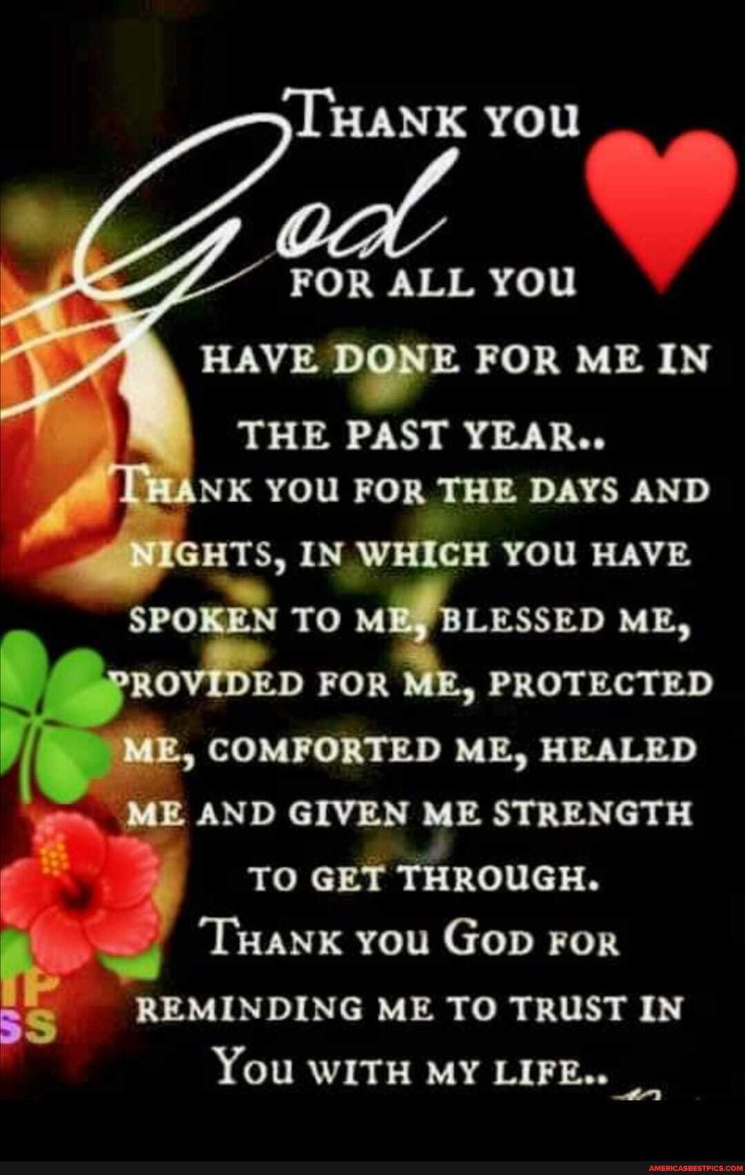 HANK you
FOR ALL YOU HAVE DONE FOR ME IN THE PAST YEAR...
NK You FOR THE DAYS AND GHTS, IN WHICH YOU HAVE TO LESSED ME,
I ED FOR PROTECTED COMFORTED ME, HEALED ME AND GIVEN ME STRENGTH TO GET THROUGH.
'THank you Gop For
REMINDING ME TO TRUST IN You WITH MY LIFE..