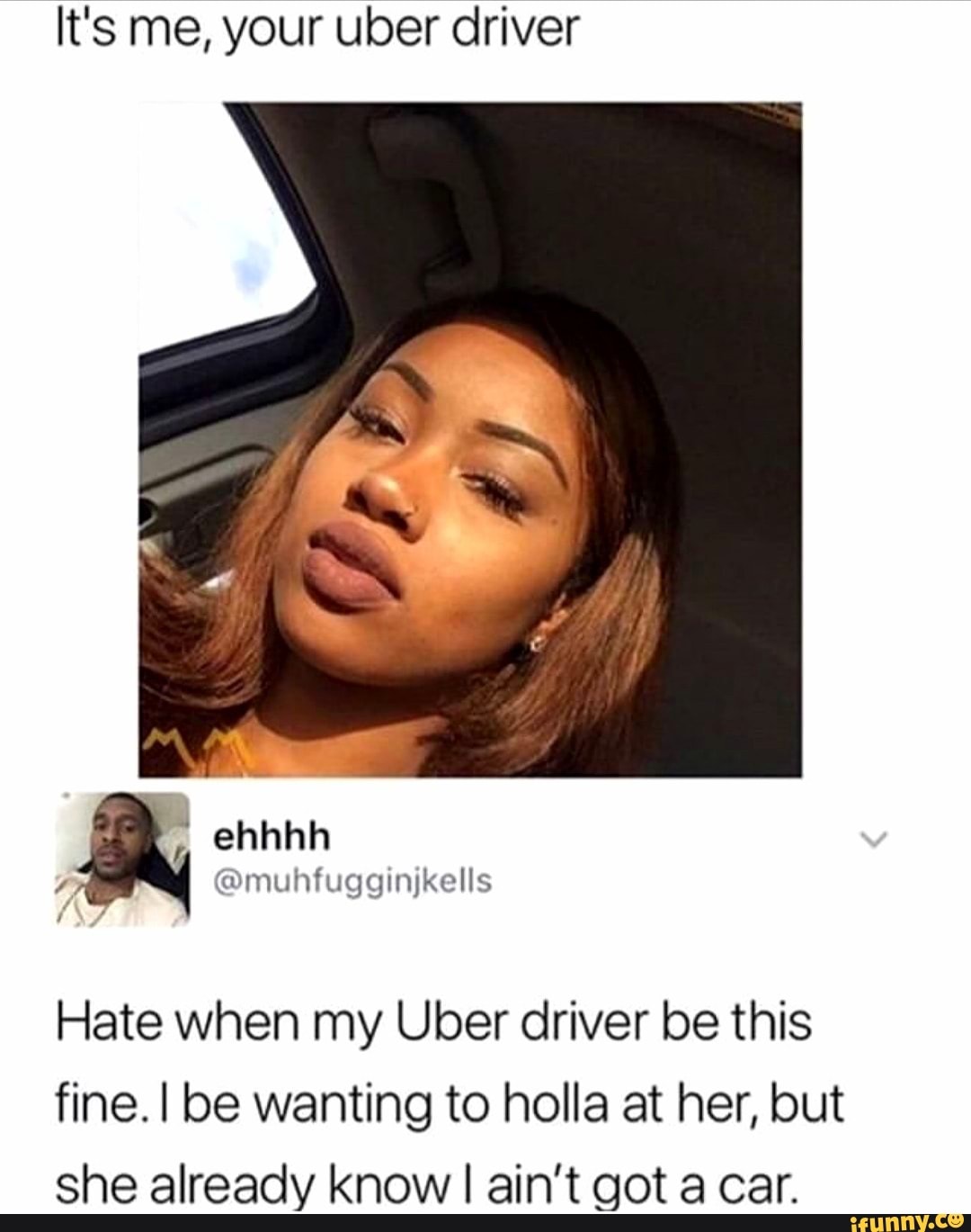 It's me, your uber driver
Hate when my Uber driver be this
fine. I be wanting to holla at her, but
she already know I ain't got a car.