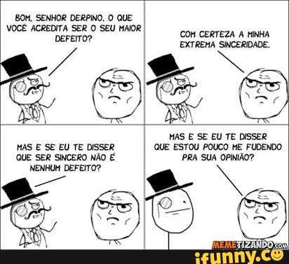 BOM, SENHOR DERPINO. O QUE
VOCÊ ACREDITA SER O SEU MAIOR
MAS E SE EU TE DISSER
MAS E SE EU TE DISSER QUE ESTOU POUCO ME FUDENDO
QUE SER SINCERO NÃO É PRA SUA OPINIÃO?
NENHUM DEFEITO?