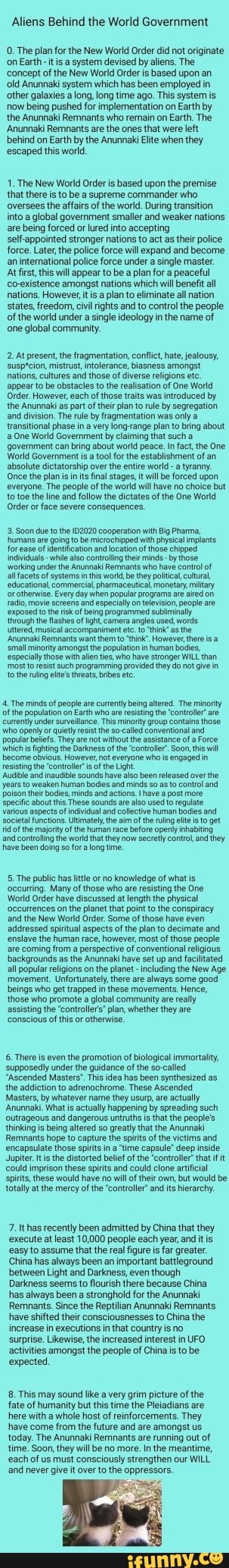 Aliens Behind the World Government
O. The plan for the New World Order did not originate
on Earth -it is a system devised by aliens. The
'concept of the New World Order is based upon an
'old Anunnaki system which has been employed in
other galaxies a long, long time ago. This system is
now being pushed for implementation on Earth by
the Anunnaki Remnants who remain on Earth. The
'Anunnaki Remnants are the ones that were left
behind on Earth by the Anunnaki lite when they
'escaped this world.
1. The New World Order is based upon the premise
'that there is to be a supreme commander who
'oversees the affairs of the world. During transition
into a global government smaller and weaker nations
are being forced or lured into accepting
self appointed stronger nations to act as their police
force. Later, the police force will expand and become
an international police force under a single master.
At firs, this will appear to be a plan for a peaceful
co-existence amongst nations which will benefit all
nations. However its a plan to eliminate all nation
states, freedom, civil rights and to control the people
of the world under a single ideology in the name of
one global community.
2 At present, the fragmentation, conflict, hate, jealousy,
'susptcion, mistrust, intolerance, biasness amongst
nations, cultures and those of diverse religions etc
appear to be obstacles to the realisation of One World
Order. However, each of
those traits was
introduced by
'the Anunnaki as part of their plan to rule by segregation
and division. The rule by fragmentation was only a
transitional phase in a very long-range plan to bring about One World Government by claiming that such a
'government can bring about world peace. In fact, the One
World Government is a tool for the establishment of an