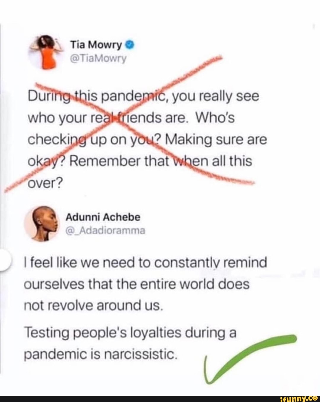 Tia Mowry Y
I feel like we need to constantly remind
ourselves that the entire world does
not revolve around us.
Testing people's loyalties during a
pandemic is narcissistic.
