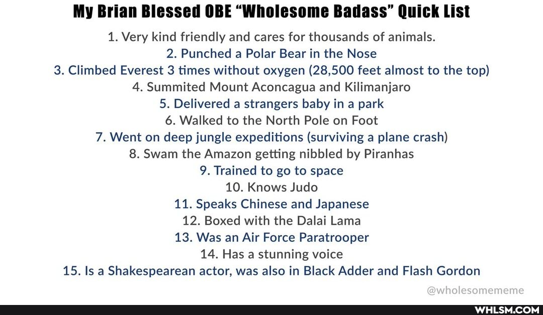 Blessed
1. Very kind friendly and cares for thousands of animals.
2. Punched a Polar Bear in the Nose
3. Climbed Everest 3 times without oxygen (28,500 feet almost to the top)
4. Summited Mount Aconcagua and Kilimanjaro
5. Delivered a strangers baby in a park
6. Walked to the North Pole on Foot
7. Went on deep jungle expeditions (surviving a plane crash)
8. Swam the Amazon getting nibbled by Piranhas
9. Trained to go to space
10. Knows Judo
11. Speaks Chinese and Japanese
12. Boxed with the Dalai Lama
13. Was an Air Force Paratrooper
14. Has a stunning voice
15. Is a Shakespearean actor, was also in Black Adder and Flash Gordon
@wholesomememe