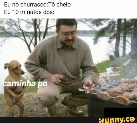 Eu no churrasco:Tô cheio
Eu 10 minutos dps: