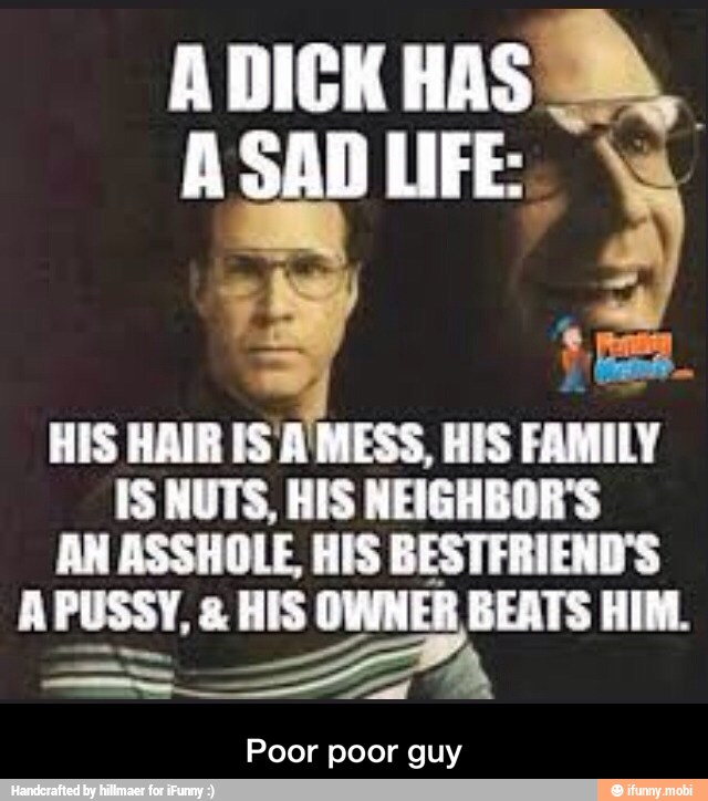 HIS HAIR IS A MESS, HIS FAMILY
IS NUTS, HIS NEIGHBOR'S
AN ASSHOLE, HIS BESTFRIEND'S
APUSSY, HIS OWNER BEATS HIM.
ER
Poor poor guy - Poor poor guy