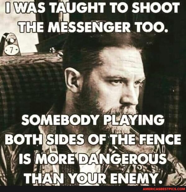 WAS TAUGHT TO SHOOT THE MESSENGER TOO.
SOMEBODY PLAYING BOTH SIDES OF THE FENCE IS MORE THAN YOUR ENEMY.
THAN YOUR ENEMY.
