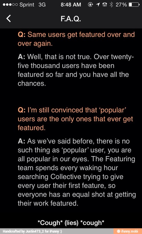 A: Well, that is not true. Over twenty-
five thousand users have been
featured so far and you have all the
chances.
'popular'
users are the only ones that ever get
featured.
A: As we've said before, there is no
such thing as 'popular' user, you are
all popular in our eyes. The Featuring
team spends every waking hour
searching Collective trying to give
their first feature,
everyone has an equal shot at getting
their work featured. - *Cough* (lies) *cough*