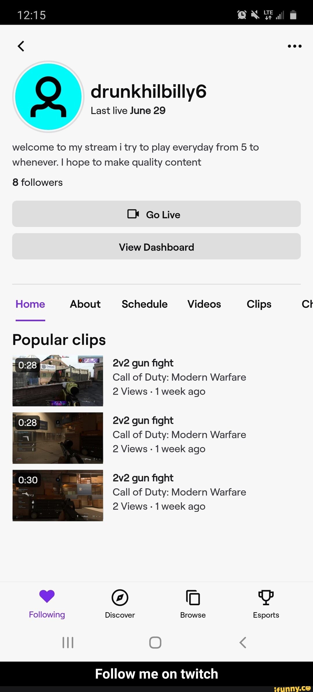 Last live June 29
welcome to my stream i try to play everyday from 5 to
whenever. I hope to make quality content
Home About Schedule Videos Clips [e
Popular clips
E
2v2 gun fight
Call of Duty: Modern Warfare
2 Views
1 week ago
2v2 gun fight
Call of Duty: Modern Warfare
2 Views 1 week ago
2v2 gun fight
Call of Duty: Modern Warfare
2 Views
1 week ago
Following Discover Browse Esports - Follow me on twitch