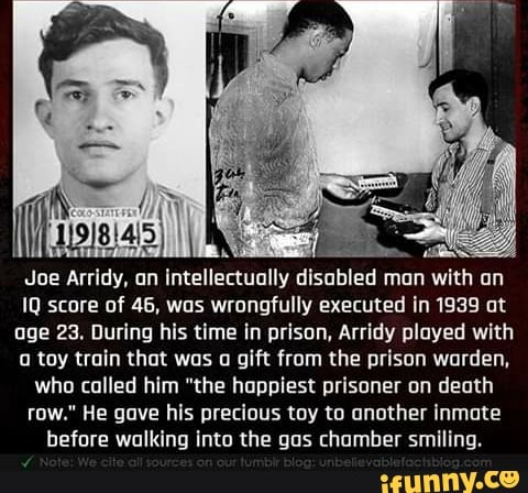 Joe Arridy, an intellectually disabled man with an
IQ score of 46, was wrongfully executed in 1939 at
age 23. During his time in prison, Arridy played with
o toy train that was a gift from the prison warden,
who called him "the happiest prisoner on death
row." He gave his precious toy to another inmate
before walking into the gas chamber smiling.