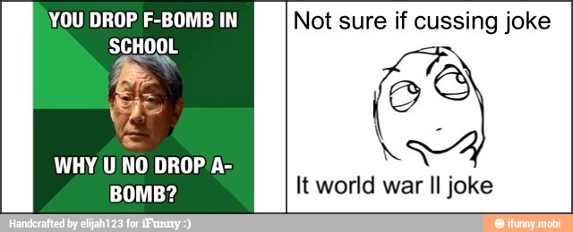 YOU DROP F-BOMB IN
SCHOOL
WHY U NO DROP'A-
BOMB?
Not sure if cussing joke
It world war Il joke