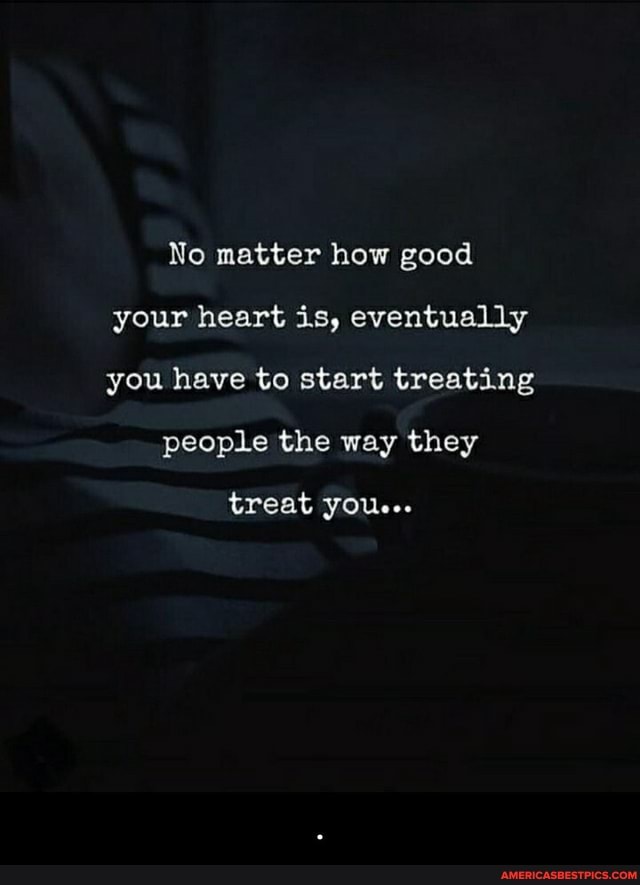 No matter how good your heart is, eventually you have to start treating
people the way they
treat you...