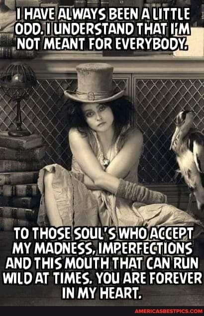 THAVE ALWAYS BEEN ALITTLE ODD. UNDERSTAND THAT
"NOT MEANT FOR EVERYBODY,
TO THOSE SOUL'S WHO ACCEPT MY MADNESS, IMPERFECTIONS AND THIS MOUTH THAT CAN RUN WILD AT TIMES. YOU ARE FOREVER IN MY HEART,