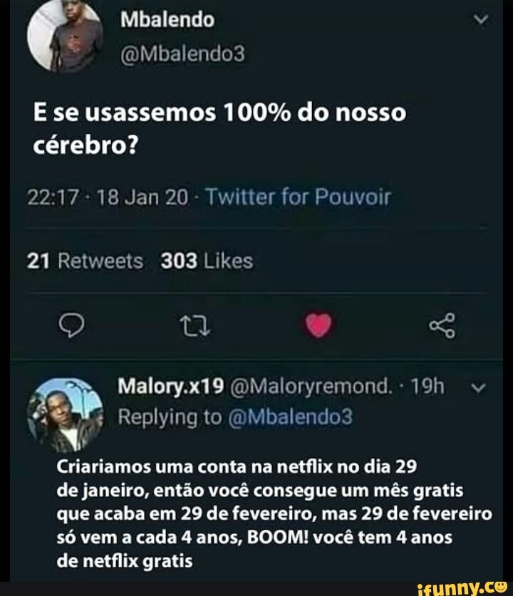 Mbalendo
(oMbalendo3
E se usassemos 100% do nosso cérebro?
- 18 Jan 20 - Twitter for Pouvoir
21 Relweets 303 Likes
Malory.x19 (OMaloryremond.
Replying to (OMbalendo3
Criariamos uma conta na netflix no dia 29
de janeiro, então você consegue um mês gratis que acaba em 29 de fevereiro, mas 29 de fevereiro só vem a cada 4 anos, BOOM! você tem 4 anos
de netflix gratis