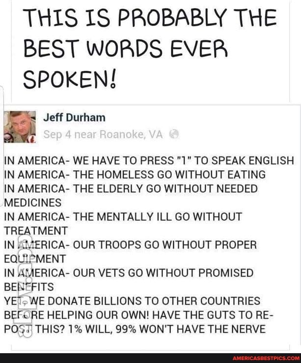 THIS IS PROBABLY THE BEST WORDS EVER SPOKEN!
Jeff Durham
Sep near Roanoke, YA
IN AMERICA- WE HAVE TO PRESS "1" TO SPEAK ENGLISH IN AMERICA- THE HOMELESS GO WITHOUT EATING IN AMERICA- THE ELDERLY GO WITHOUT NEEDED MEDICINES
IN AMERICA- THE MENTALLY ILL GO WITHOUT TREATMENT
IN AMERICA- OUR TROOPS GO WITHOUT PROPER EQUIPMENT
IN AMERICA- OUR VETS GO WITHOUT PROMISED BENEFITS
'WE DONATE BILLIONS TO OTHER COUNTRIES BE. RE HELPING OUR OWN! HAVE THE GUTS TO RE-
POT THIS? 1% WILL, 99% WON'T HAVE THE NERVE