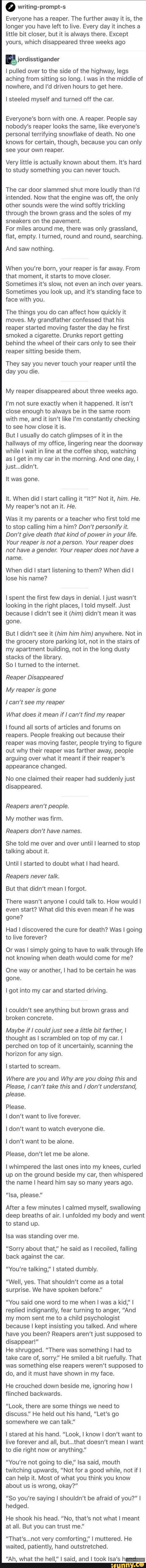 0 writing-prompt-s
Everyone has a reaper. The further away it is, the
longer you have left to live. Every day it inches a
little bit closer, but it is always there. Except
yours, which disappeared three weeks ago
[E jordisstigander
I pulled over to the side of the highway, legs
aching from sitting so long. I was in the middle of
nowhere, and I'd driven hours to get here.
I steeled myself and turned off the car.
Everyone's born with one. A reaper. People say
nobody's reaper looks the same, like everyone's
personal terrifying snowflake of death. No one
knows for certain, though, because you can only
see your own reaper.
Very little is actually known about them. It's hard
to study something you can never touch.
The car door slammed shut more loudly than I'd
intended. Now that the engine was off, the only
other sounds were the wind softly trickling
through the brown grass and the soles of my
sneakers on the pavement.
For miles around me, there was only grassland,
flat, empty. I turned, round and round, searching.
And saw nothing.
When you're born, your reaper is far away. From
that moment, it starts to move closer.
Sometimes it's slow, not even an inch over years.
Sometimes you look up, and it's standing face to