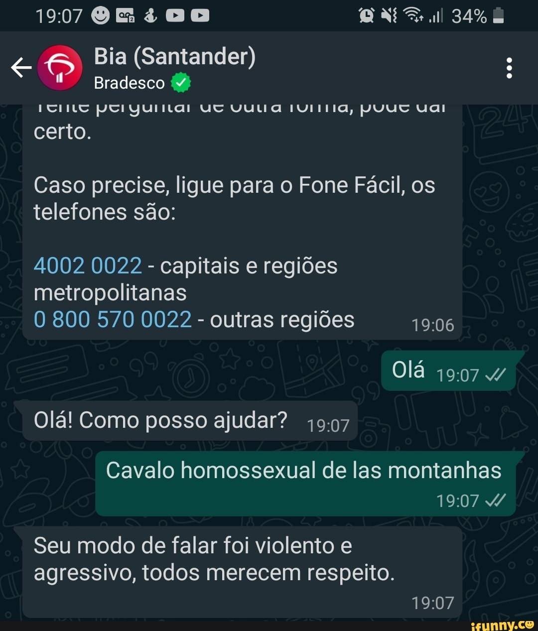 34%
<a Bia (Santander) Bradesco
Bradesco poIiyuritar Uv VU aa IÚiTIa, NUUT uai
certo.
Caso precise, ligue para o Fone Fácil, os telefones são:
4002 0022 - capitais e regiões metropolitanas
O 800 570 0022 - outras regiões
Olá /
Olá! Como posso ajudar?
Cavalo homossexual de las montanhas
Seu modo de falar foi violento e agressivo, todos merecem respeito.