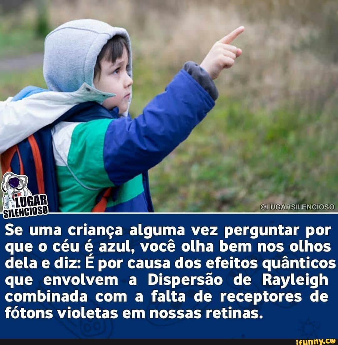 OLUGARSILENCIOSO
Se uma criança alguma vez perguntar por que o céu é azul, você olha bem nos olhos dela e diz: por causa dos efeitos quânticos que envolvem a Dispersão de Rayleigh
combinada com a falta de receptores de
fótons violetas em nossas retinas.