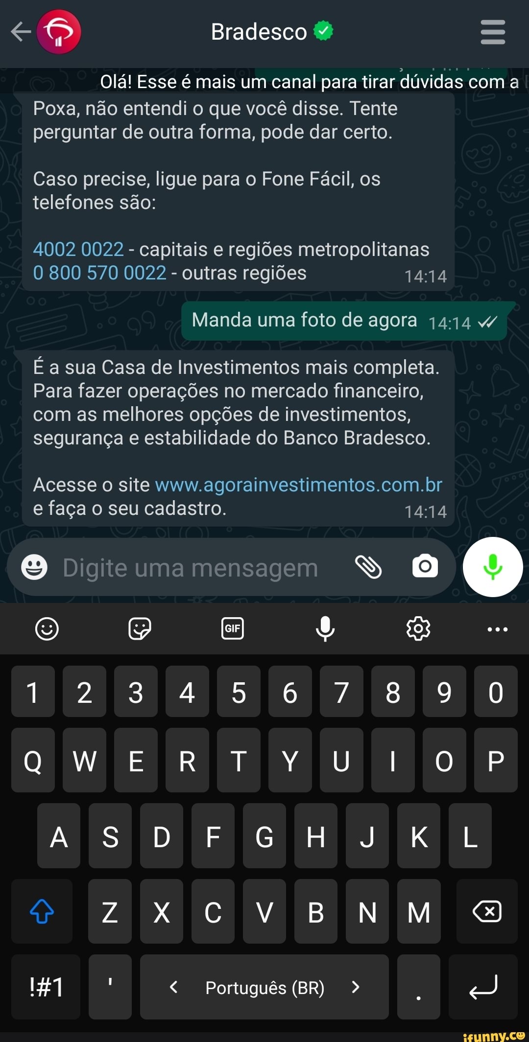 Bradesco
Olá! Esse é mais um canal para tirar dúvidas com a
Poxa, não entendi o que você disse. Tente perguntar de outra forma, pode dar certo.
Caso precise, ligue para o Fone Fácil, os telefones são:
4002 0022 - capitais e regiões metropolitanas
800 570 0022 - outras regiões
Manda uma foto de agora 4
É a sua Casa de Investimentos mais completa.
Para fazer operações no mercado financeiro, com as melhores opções de investimentos, segurança e estabilidade do Banco Bradesco.
Acesse site www agorainvestimentos.com.br e faça o seu cadastro,
Digite uma mensagem SS
to
1234 567890
E RTY
AS
Cv
Português (BR)