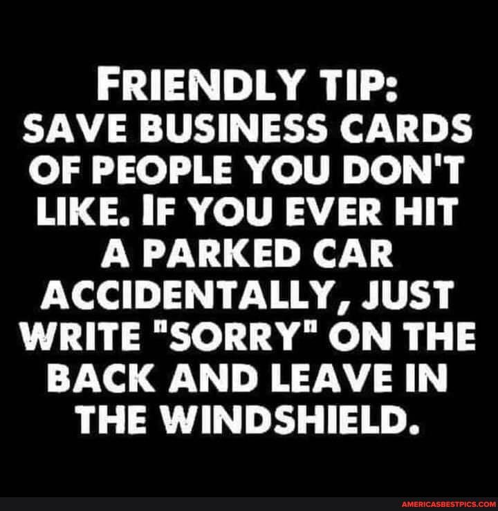 FRIENDLY TIP:
SAVE BUSINESS CARDS OF PEOPLE YOU DON'T
LIKE. IF YOU EVER HIT A PARKED CAR ACCIDENTALLY, JUST WRITE "SORRY" ON THE BACK AND LEAVE IN THE WINDSHIELD.