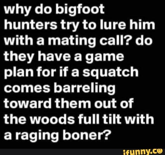 why do bigfoot hunters try to lure him with a mating call? do they have a game plan for if a squatch comes barreling toward them out of the woods full tilt with a raging boner?