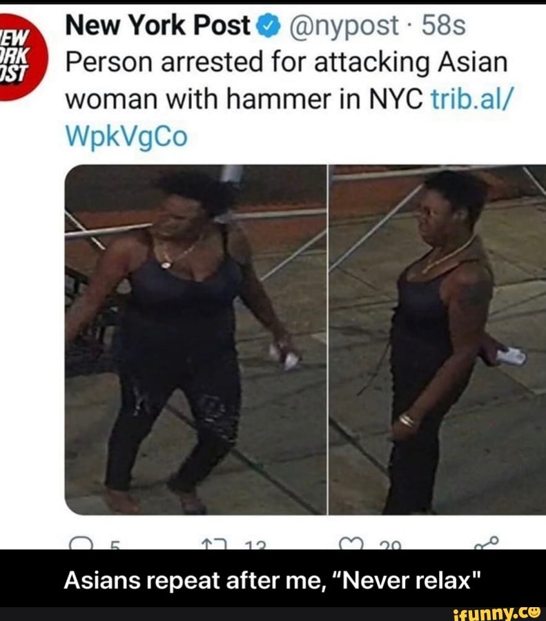 New York Post @nypost
Person arrested for attacking Asian woman with hammer in NYC trib.al/
WpkVgCo
aa
Asians repeat after me, "Never relax" - Asians repeat after me, “Never relax"