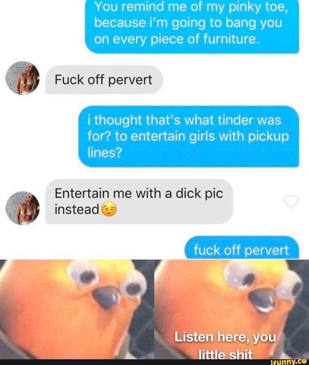 You remind me of my pinky toe,
because i'm going to bang you
on every piece of furniture.
I thought that's what tinder was
for? to entertain girls with pickup
lines?
2 Entertain me with a dick pic
instead