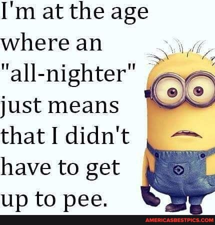 I'm at the age where an
"all-nighter" just means that I didn't have to get up to pee.