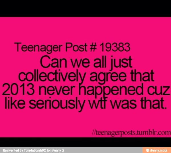 Teenager Post 19383
Can we all just
collectively agree that
2013 never happened cuz
like seriously
was that.