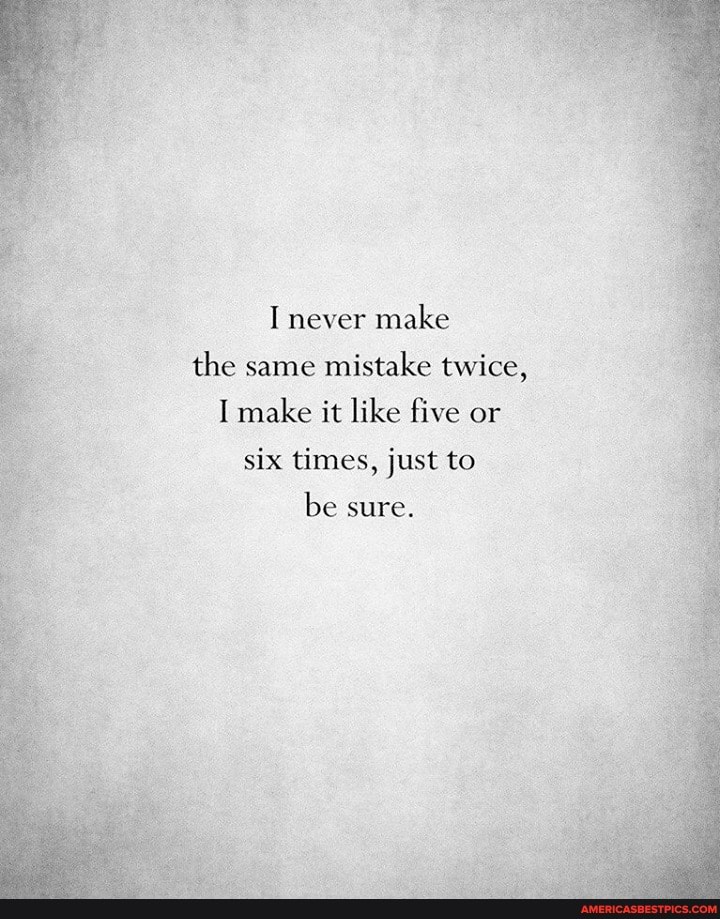 I never make the same mistake twice,
I make it like five or
six times, just to
be sure.