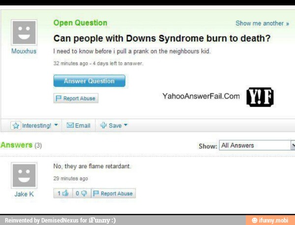 Open Question Sao ona
Can people with Downs Syndrome burn to death?
I need to know before i
pull a prank on
the neighbours kid.
YahooAnswerFail.Com