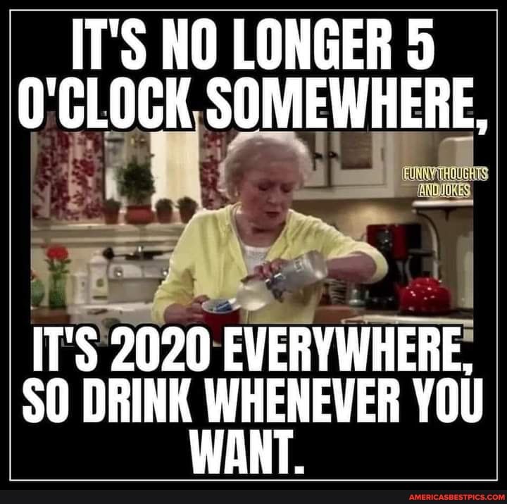 IT'S NO LONGER 5
O'CLOGK SOMEWHERE,
Ale
IT'S 2020 EVERYWHERE,
SO DRINK WHENEVER YOU WANT.