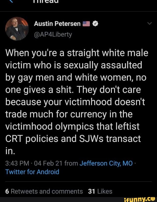 \ Austin Petersen @
@APA4Liberty
When you're a straight white male victim who is sexually assaulted by gay men and white women, no one gives a shit. They don't care because your victimhood doesn't trade much for currency in the victimhood olympics that leftist
CRT policies and SJWs transact in.
PM - 04 Feb 21 from Jefferson City, MO Twitter for Android