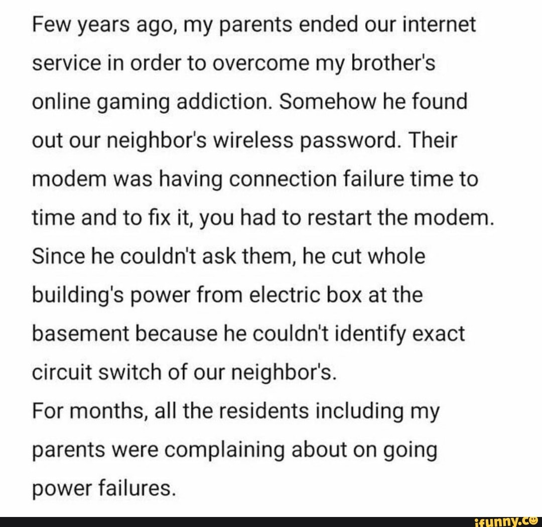 Few years ago, my parents ended our internet
service in order to overcome my brother's
online gaming addiction. Somehow he found
out our neighbor's wireless password. Their
modem was having connection failure time to
time and to fix it, you had to restart the modem.
Since he couldn't ask them, he cut whole
building's power from electric box at the
basement because he couldn't identify exact
circuit switch of our neighbor's.
For months, all the residents including my
parents were complaining about on going
power failures.