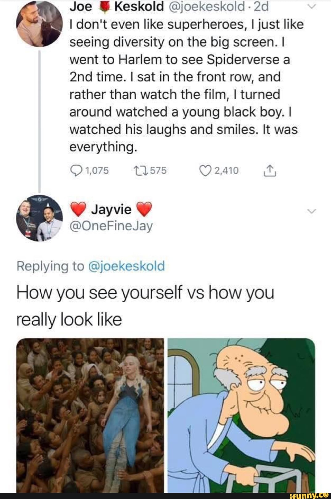 &
Joe I Keskold @joekeskoid -
2d
I don't even like superheroes, I just like
seeing diversity on the big screen. I
went to Harlem to see Spiderverse a
2nd time. I sat in the front row, and
rather than watch the film, Iturned
around watched a young black boy. I
watched his laughs and smiles. It was
everything.
@OneFineJay
Replying to @joekeskold
How you see yourself vs how you
really look like