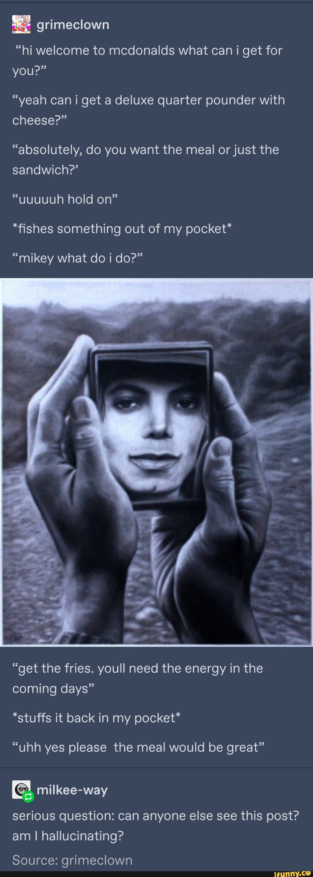 "hi welcome to mcdonalds what can i get for youP"
"yeah can i get a deluxe quarter pounder with cheese?"
"absolutely, do you want the meal or just the sandwich?'
"uuuuuh hold on"
*fishes something out of my pocket*
"mikey what do i do?"
"get the fries. youll need the energy in the coming days"
*stuffs it back in my pocket*
"uhh yes please the meal would be great"
serious question: can anyone else see this post? am I hallucinating?
Source: grimeclown