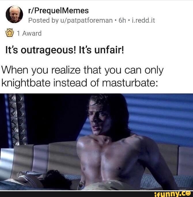 Posted by u/patpatforeman It's outrageous! It's unfair!
When you realize that you can only
knightbate instead of masturbate:
