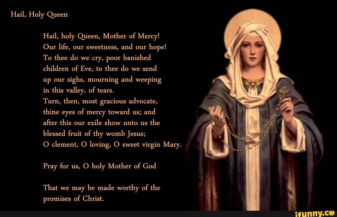 Hail, Holy Queen Hail, holy Queen, Mother of Mercy! Our life, our ...