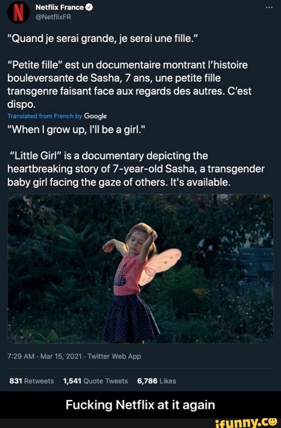 "Quand je serai grande, je serai une fille."
"Petite fille" est un documentaire montrant I'histoire bouleversante de Sasha, 7 ans, une petite fille transgenre faisant face aux regards des autres. C'est dispo.
Translated from French by Google
"When I grow up, I'll be a girl."
"Little Girl" is a documentary depicting the heartbreaking story of 7-year-old Sasha, a transgender baby girl facing the gaze of others. It's available.
Mar Web
Likes,
Fucking Netflix at it again - Fucking Netflix at it again