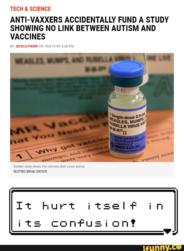 TECH SCIENCE
ANTI-VAXXERS ACCIDENTALLY FUND A STUDY
SHOWING NO LINK BETWEEN AUTISM AND
VACCINES
BY JESSICA FIRGER ON 1012/15 AT 2:28 PM
It hurt itself oi
its confusiont