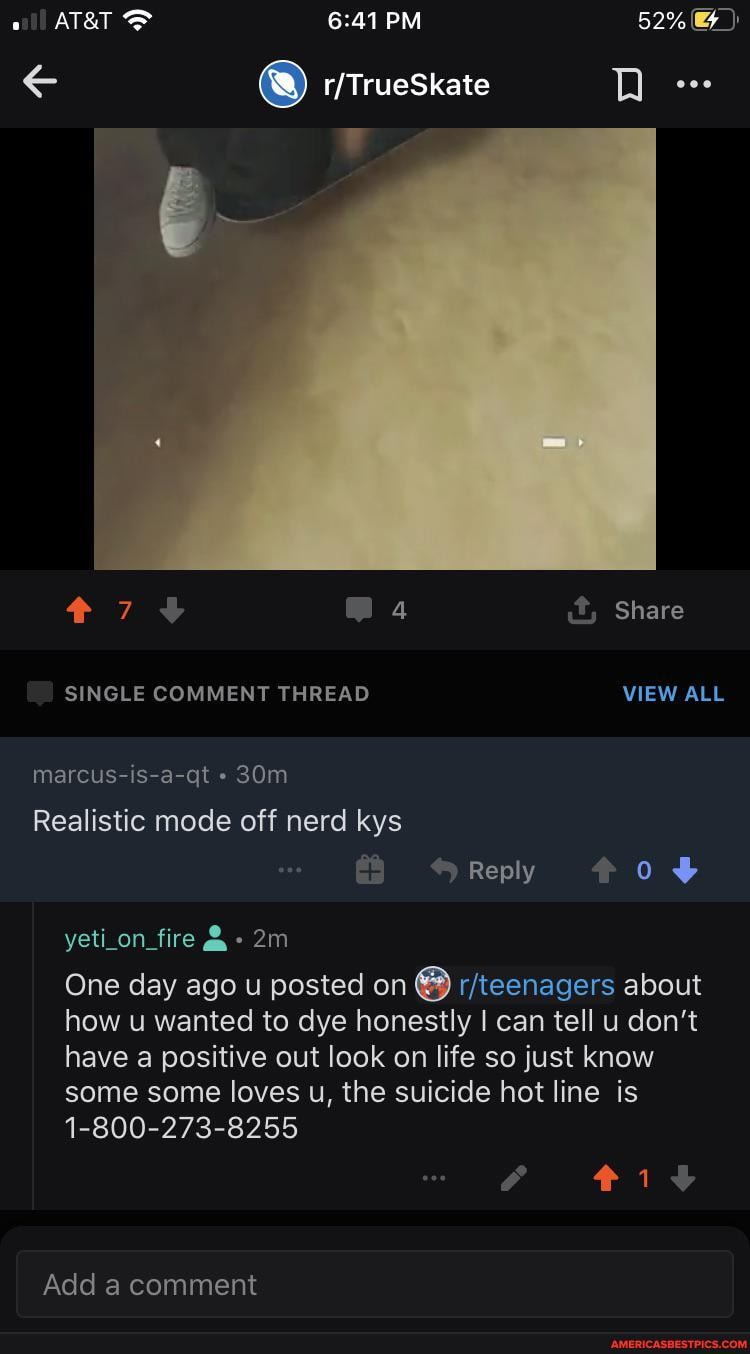 Share
SINGLE COMMENT THREAD VIEW ALL
marcus-is-a-qt
Realistic mode off nerd kys
Reply *08
yeti_on_fire &
One day ago u posted on about how u wanted to dye honestly I can tell u don't have a positive out look on life so just know some some loves u, the suicide hot line is
1-800-273-8255
iv
Add a comment