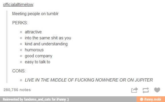 officialaltimelow:
Meeting people on tumbir
PERKS:
o
attractive
o into the same shit as you
kind and understanding
humorous
easy to talk to.
LIVE IN THE MIDDLE OF FUCKING NOWHERE OR ON JUPITER
280,756 notes aw