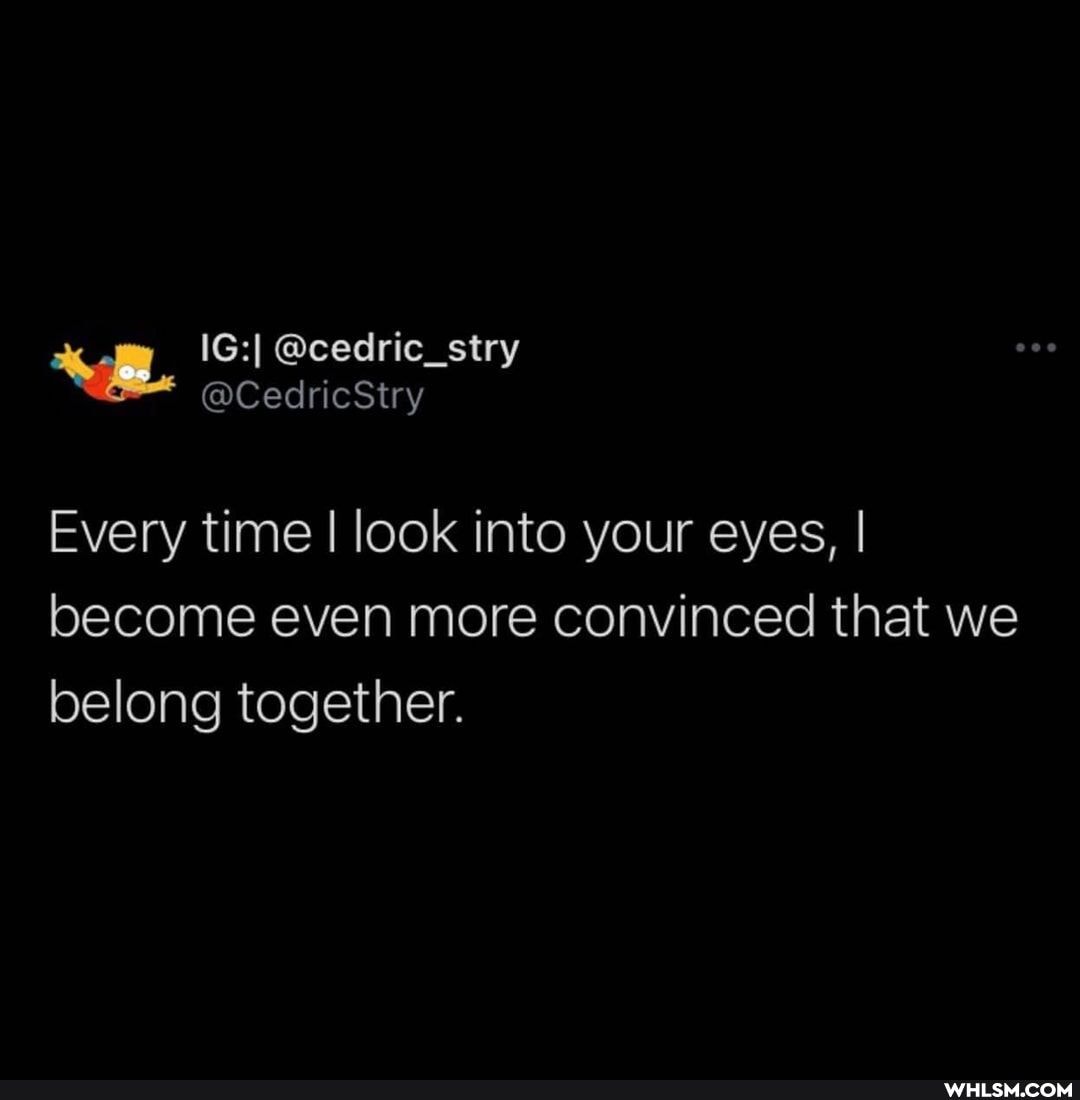 Every time I look into your eyes, I become even more convinced that we belong together.