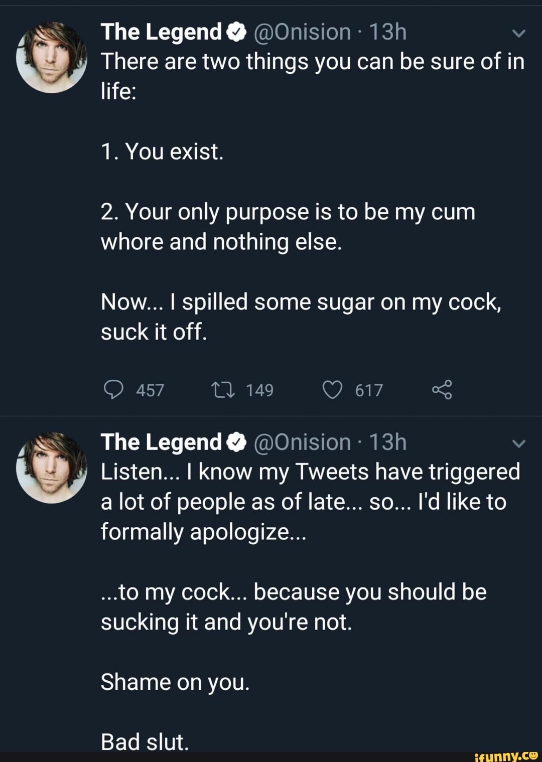 y
y
The Legend Y @Onision There are two things you can be sure of in
life:
2. Your only purpose is to be my cum
whore and nothing else.
Now... I spilled some sugar on my cock,
suck it off.
The Legend @Onision Listen... I know my Tweets have triggered
formally apologize...
...to my cock... because you should be
sucking it and you're not.
Shame on you.
Bad slut.