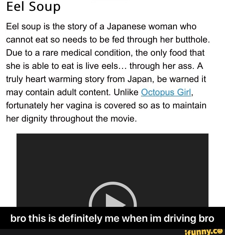 EeISoup Eel soup is the story of a Japanese woman who cannot eat so needs  to be fed through her butthole. Due to a rare medical condition, the only  food that she