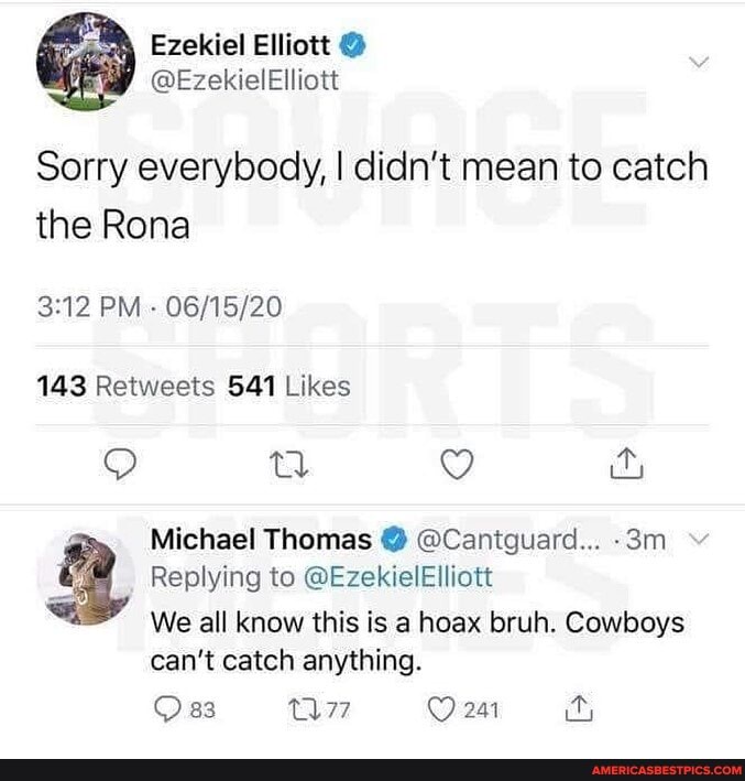Ezekiel Elliott
@EzekielElliott
Sorry everybody, I didn't mean to catch the Rona
PM -
QQ g &y
Michael Thomas @ @Canitguard...
Replying to @EzekielElliott
We all know this is a hoax bruh. Cowboys can't catch anything.