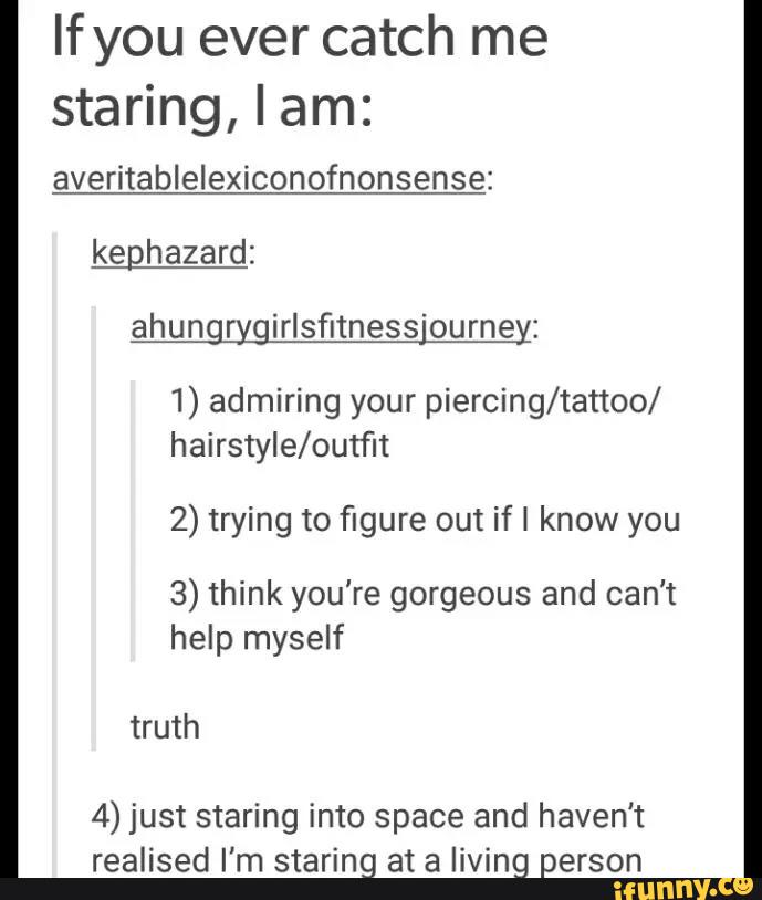 Ifyou ever catch me
staring, I am:
averitablelexiconofnonsense:
keghazard:
ahungrygirlsfitness'ourney:
1) admiring your piercing/tattoo/
hairster/outfit
2) trying to figure out if I know you
3) think you're gorgeous and can't
help myself
truth
4) just staring into space and haven't
realised I'm staring at a living person