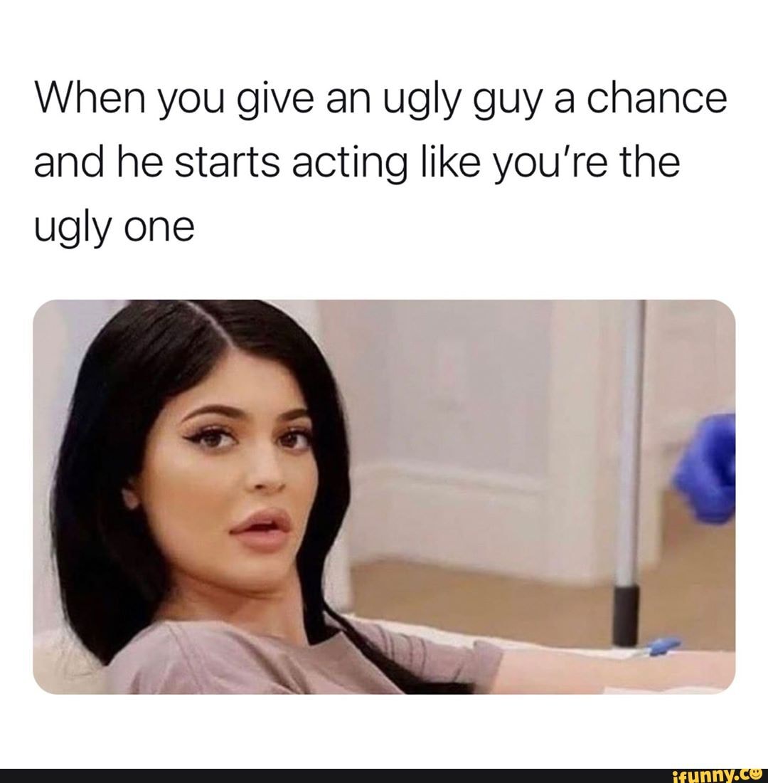 When you give an ugly guy a chance and he starts acting like you're the
